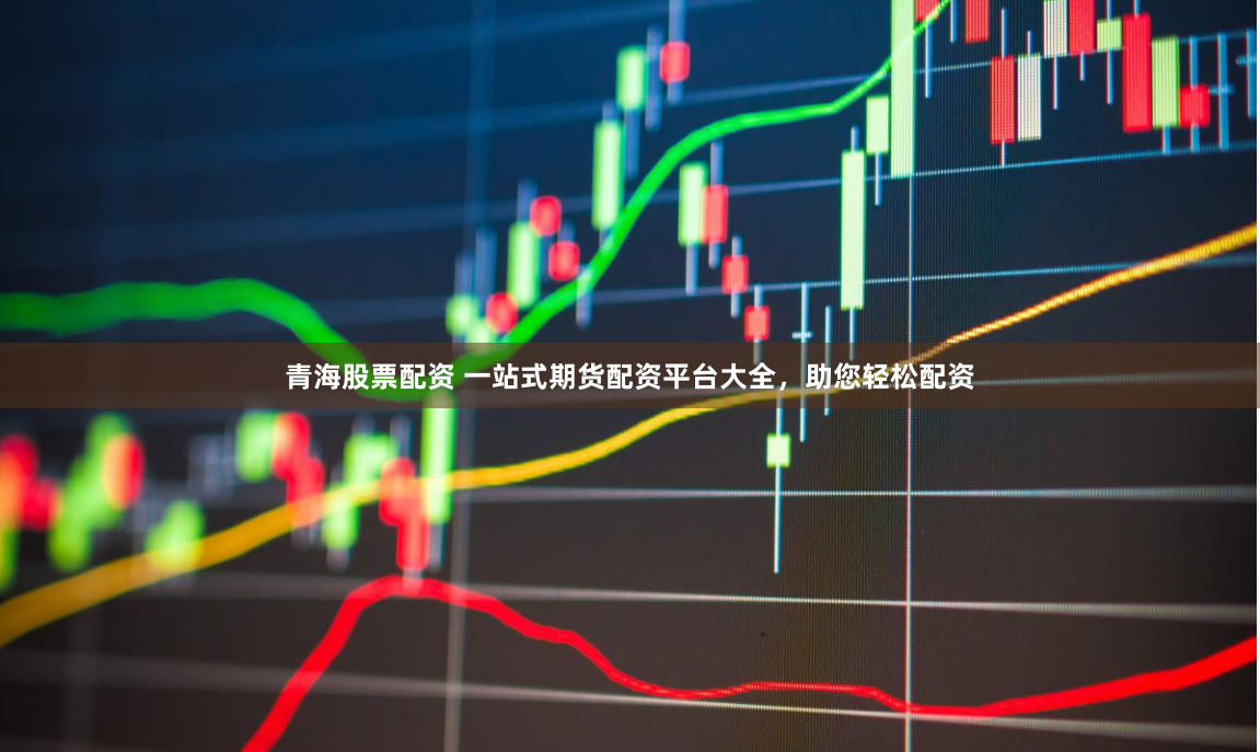 青海股票配资 一站式期货配资平台大全，助您轻松配资