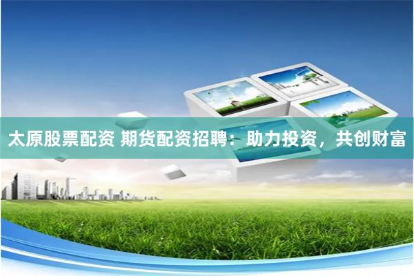 太原股票配资 期货配资招聘：助力投资，共创财富