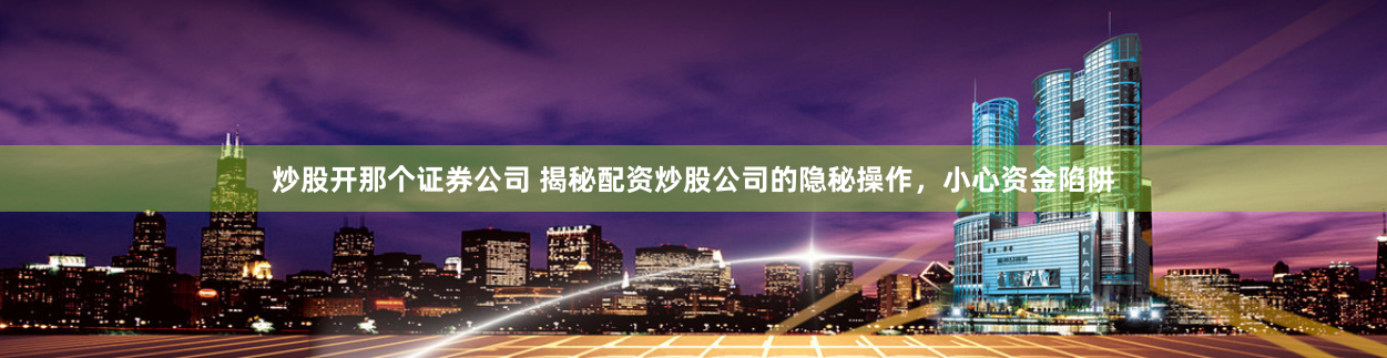炒股开那个证券公司 揭秘配资炒股公司的隐秘操作，小心资金陷阱