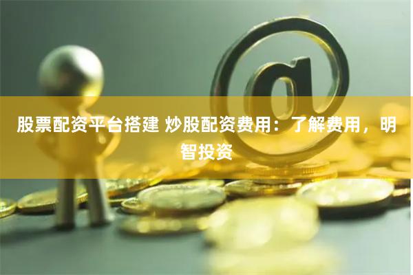 股票配资平台搭建 炒股配资费用：了解费用，明智投资