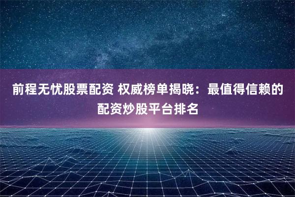 前程无忧股票配资 权威榜单揭晓：最值得信赖的配资炒股平台排名