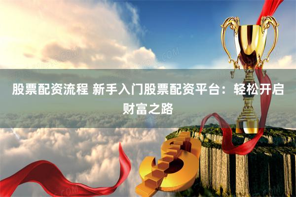 股票配资流程 新手入门股票配资平台：轻松开启财富之路