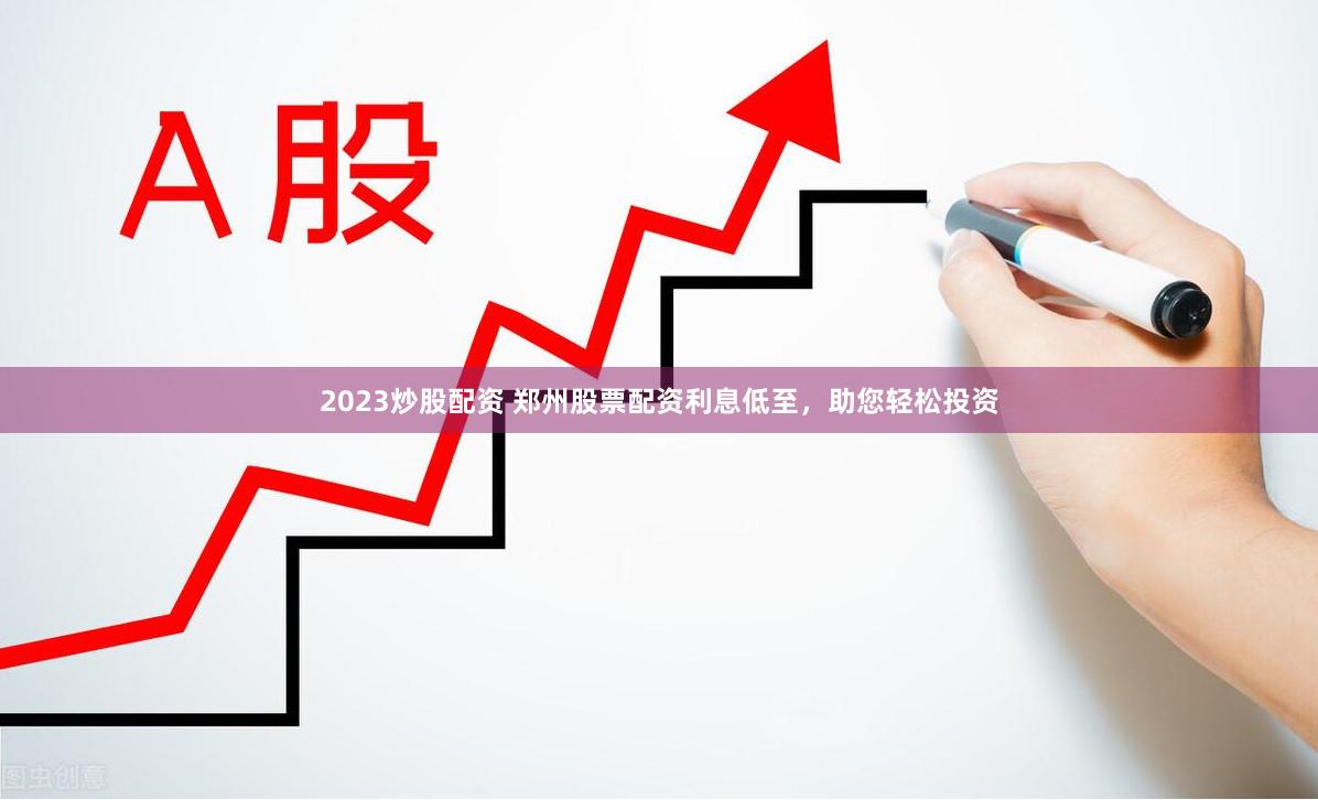 2023炒股配资 郑州股票配资利息低至，助您轻松投资