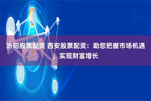 汾阳股票配资 西安股票配资：助您把握市场机遇，实现财富增长