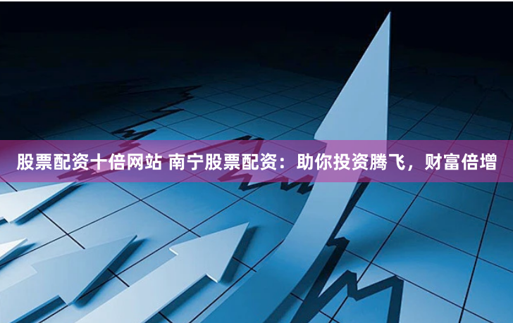 股票配资十倍网站 南宁股票配资：助你投资腾飞，财富倍增