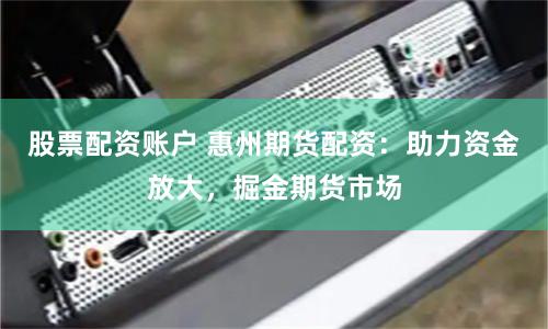 股票配资账户 惠州期货配资：助力资金放大，掘金期货市场